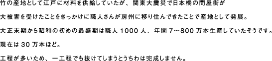 竹の産地として江戸に材料を供給していたが、関東大震災で日本橋の問屋街が 大被害を受けたことをきっかけに職人さんが房州に移り住んできたことで産地として発展。 大正末期から昭和の初めの最盛期は職人1000人、年間7〜800万本生産していたそうです。 現在は30万本ほど。 工程が多いため、一工程でも抜けてしまうとうちわは完成しません。