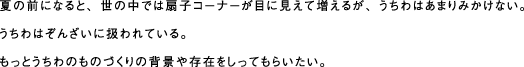 夏の前になると、世の中では扇子コーナーが目に見えて増えるが、うちわはあまりみかけない。 うちわはぞんざいに扱われている。もっとうちわのものづくりの背景や存在をしってもらいたい。